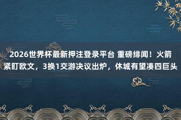 2026世界杯最新押注登录平台 重磅绯闻！火箭紧盯欧文，3换1交游决议出炉，休城有望凑四巨头