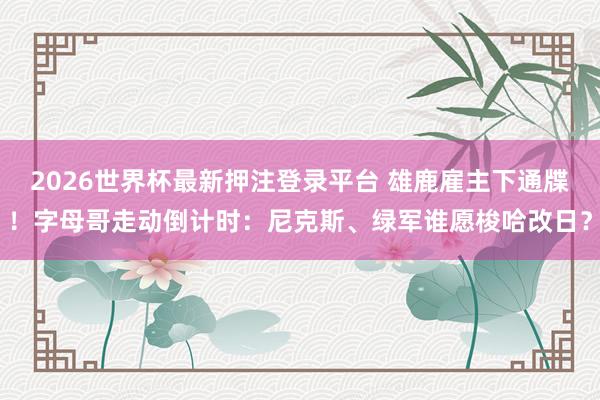 2026世界杯最新押注登录平台 雄鹿雇主下通牒！字母哥走动倒计时：尼克斯、绿军谁愿梭哈改日？