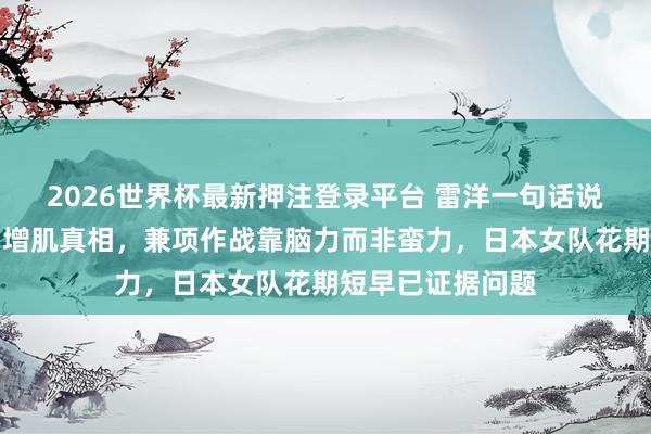 2026世界杯最新押注登录平台 雷洋一句话说念破孙颖莎无谓增肌真相，兼项作战靠脑力而非蛮力，日本女队花期短早已证据问题