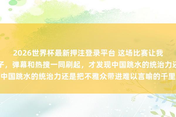 2026世界杯最新押注登录平台 这场比赛让我在沙发上把手机抓出印子，弹幕和热搜一同刷起，才发现中国跳水的统治力还是把不雅众带进难以言喻的千里浸田地