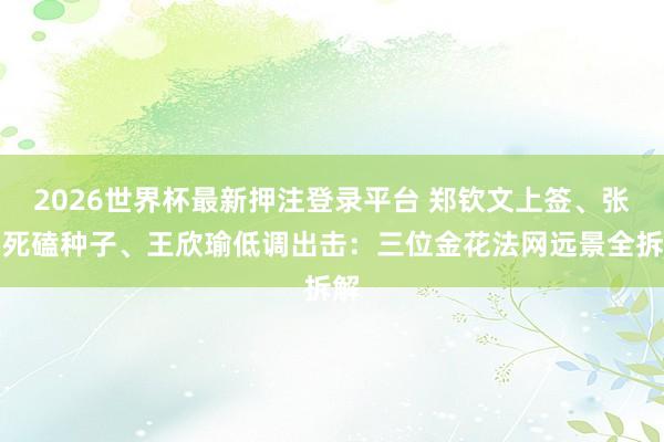 2026世界杯最新押注登录平台 郑钦文上签、张帅死磕种子、王欣瑜低调出击：三位金花法网远景全拆解
