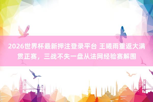 2026世界杯最新押注登录平台 王曦雨重返大满贯正赛，三战不失一盘从法网经验赛解围