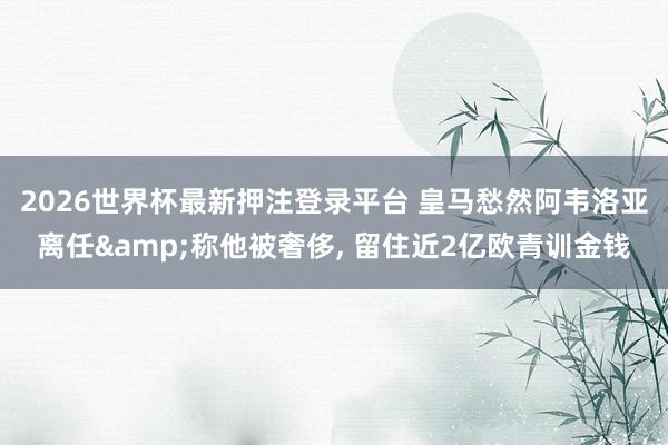 2026世界杯最新押注登录平台 皇马愁然阿韦洛亚离任&称他被奢侈， 留住近2亿欧青训金钱
