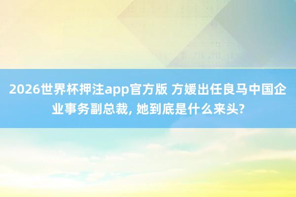 2026世界杯押注app官方版 方媛出任良马中国企业事务副总裁， 她到底是什么来头?