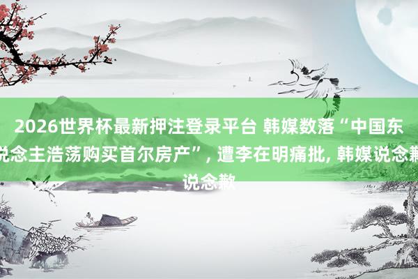 2026世界杯最新押注登录平台 韩媒数落“中国东说念主浩荡购买首尔房产”， 遭李在明痛批， 韩媒说念歉