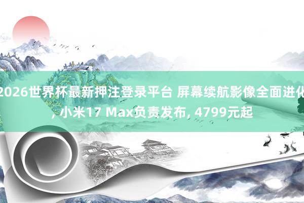 2026世界杯最新押注登录平台 屏幕续航影像全面进化， 小米17 Max负责发布， 4799元起