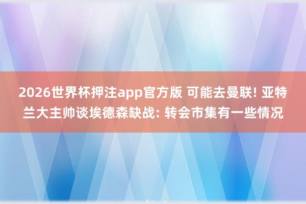 2026世界杯押注app官方版 可能去曼联! 亚特兰大主帅谈埃德森缺战: 转会市集有一些情况