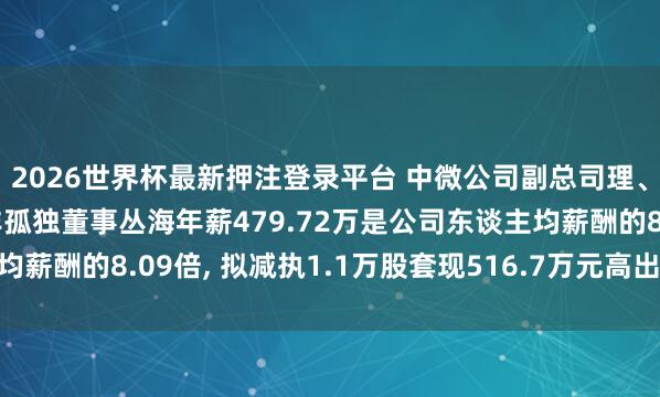 2026世界杯最新押注登录平台 中微公司副总司理、中枢期间东谈主员、非孤独董事丛海年薪479.72万是公司东谈主均薪酬的8.09倍， 拟减执1.1万股套现516.7万元高出于1.08年工资