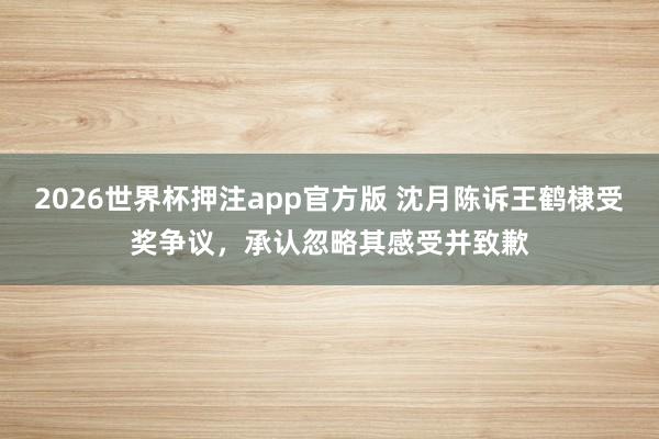2026世界杯押注app官方版 沈月陈诉王鹤棣受奖争议，承认忽略其感受并致歉
