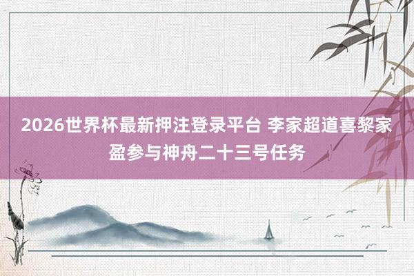 2026世界杯最新押注登录平台 李家超道喜黎家盈参与神舟二十三号任务