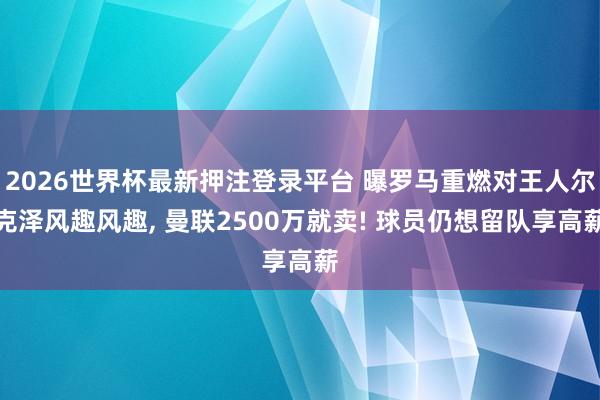 2026世界杯最新押注登录平台 曝罗马重燃对王人尔克泽风趣风趣， 曼联2500万就卖! 球员仍想留队享高薪