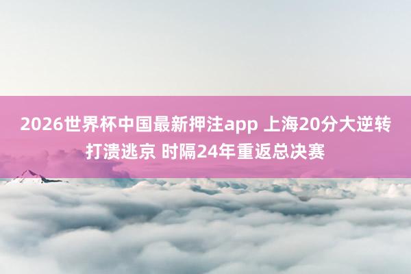 2026世界杯中国最新押注app 上海20分大逆转打溃逃京 时隔24年重返总决赛