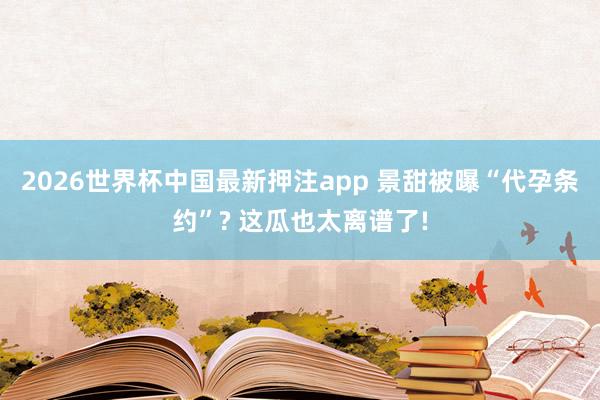 2026世界杯中国最新押注app 景甜被曝“代孕条约”? 这瓜也太离谱了!