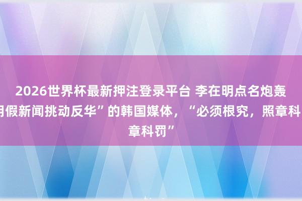 2026世界杯最新押注登录平台 李在明点名炮轰“用假新闻挑动反华”的韩国媒体，“必须根究，照章科罚”