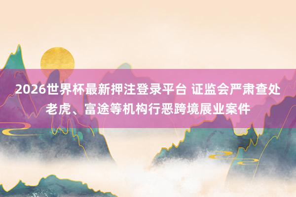 2026世界杯最新押注登录平台 证监会严肃查处老虎、富途等机构行恶跨境展业案件