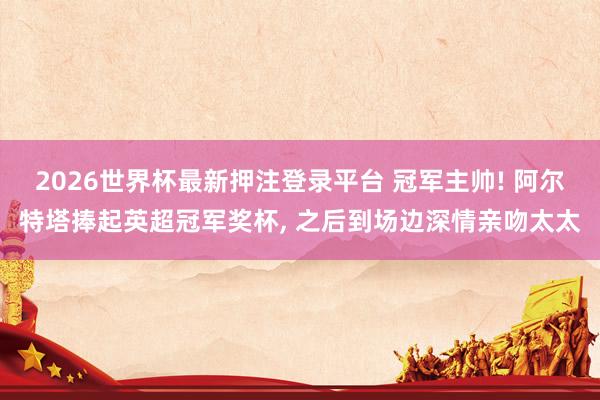 2026世界杯最新押注登录平台 冠军主帅! 阿尔特塔捧起英超冠军奖杯， 之后到场边深情亲吻太太