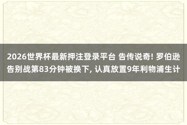 2026世界杯最新押注登录平台 告传说奇! 罗伯逊告别战第83分钟被换下， 认真放置9年利物浦生计