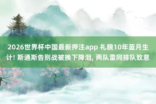 2026世界杯中国最新押注app 礼貌10年蓝月生计! 斯通斯告别战被换下降泪， 两队雷同排队致意