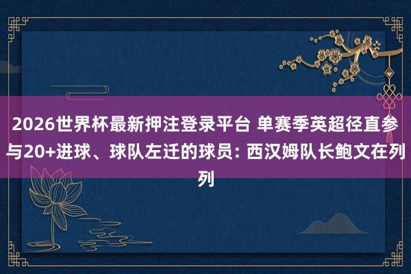 2026世界杯最新押注登录平台 单赛季英超径直参与20+进球、球队左迁的球员: 西汉姆队长鲍文在列