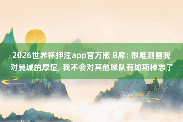 2026世界杯押注app官方版 B席: 很难刻画我对曼城的厚谊， 我不会对其他球队有如斯神志了