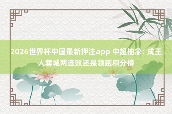 2026世界杯中国最新押注app 中超抽象: 成王人蓉城两连败还是领跑积分榜