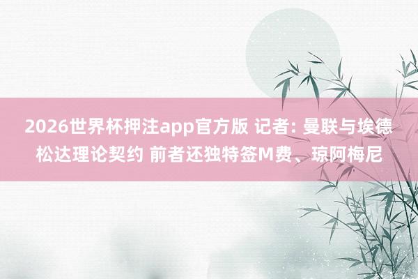2026世界杯押注app官方版 记者: 曼联与埃德松达理论契约 前者还独特签M费、琼阿梅尼
