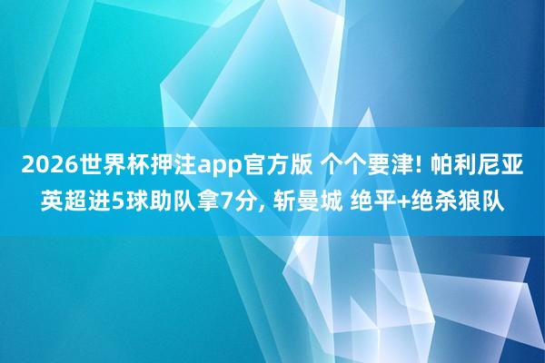 2026世界杯押注app官方版 个个要津! 帕利尼亚英超进5球助队拿7分， 斩曼城 绝平+绝杀狼队