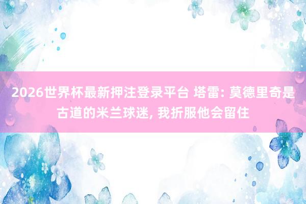 2026世界杯最新押注登录平台 塔雷: 莫德里奇是古道的米兰球迷， 我折服他会留住