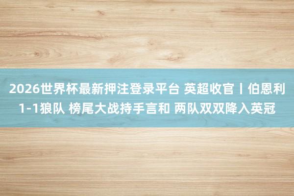 2026世界杯最新押注登录平台 英超收官丨伯恩利1-1狼队 榜尾大战持手言和 两队双双降入英冠
