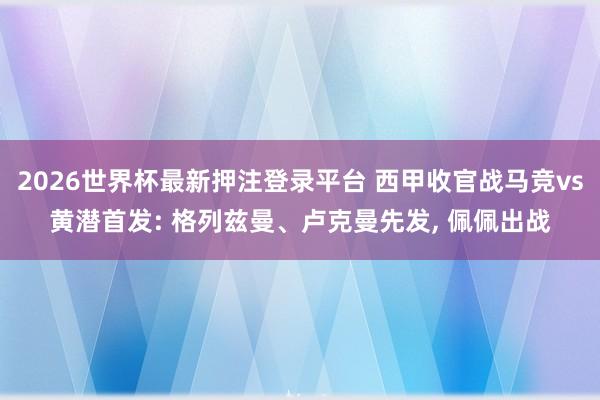 2026世界杯最新押注登录平台 西甲收官战马竞vs黄潜首发: 格列兹曼、卢克曼先发， 佩佩出战