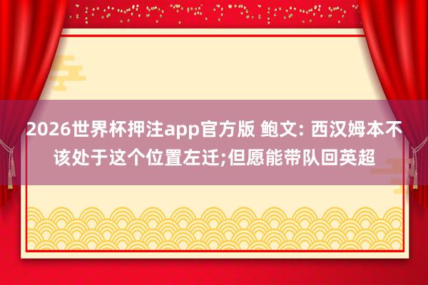 2026世界杯押注app官方版 鲍文: 西汉姆本不该处于这个位置左迁;但愿能带队回英超