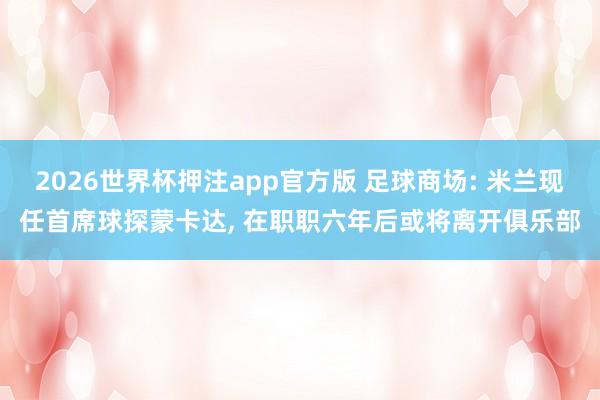 2026世界杯押注app官方版 足球商场: 米兰现任首席球探蒙卡达， 在职职六年后或将离开俱乐部