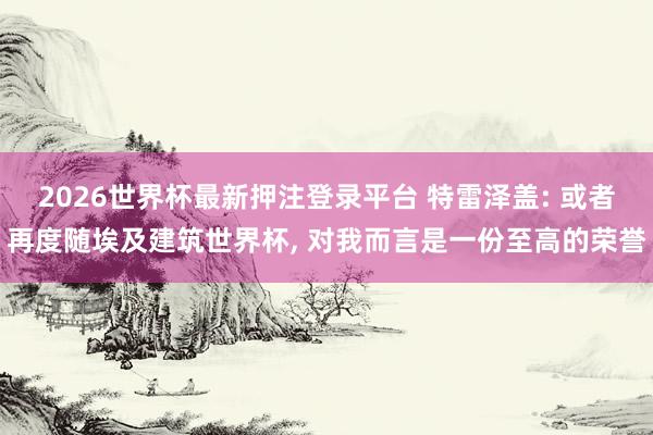 2026世界杯最新押注登录平台 特雷泽盖: 或者再度随埃及建筑世界杯， 对我而言是一份至高的荣誉