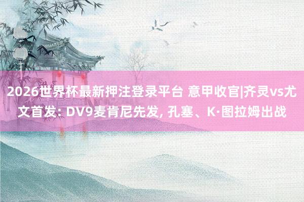 2026世界杯最新押注登录平台 意甲收官|齐灵vs尤文首发: DV9麦肯尼先发， 孔塞、K·图拉姆出战