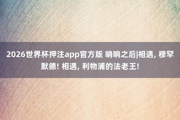 2026世界杯押注app官方版 哨响之后|相遇， 穆罕默德! 相遇， 利物浦的法老王!