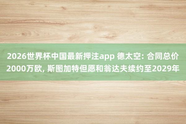 2026世界杯中国最新押注app 德太空: 合同总价2000万欧， 斯图加特但愿和翁达夫续约至2029年