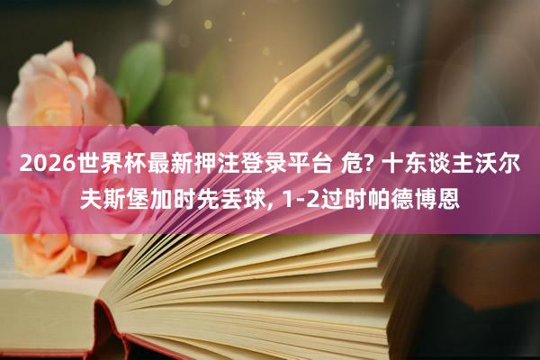 2026世界杯最新押注登录平台 危? 十东谈主沃尔夫斯堡加时先丢球， 1-2过时帕德博恩