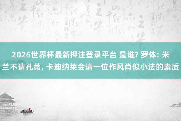 2026世界杯最新押注登录平台 是谁? 罗体: 米兰不请孔蒂， 卡迪纳莱会请一位作风肖似小法的素质