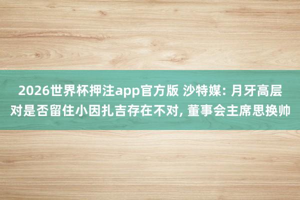 2026世界杯押注app官方版 沙特媒: 月牙高层对是否留住小因扎吉存在不对， 董事会主席思换帅