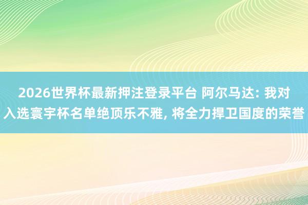 2026世界杯最新押注登录平台 阿尔马达: 我对入选寰宇杯名单绝顶乐不雅， 将全力捍卫国度的荣誉