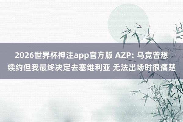 2026世界杯押注app官方版 AZP: 马竞曾想续约但我最终决定去塞维利亚 无法出场时很痛楚