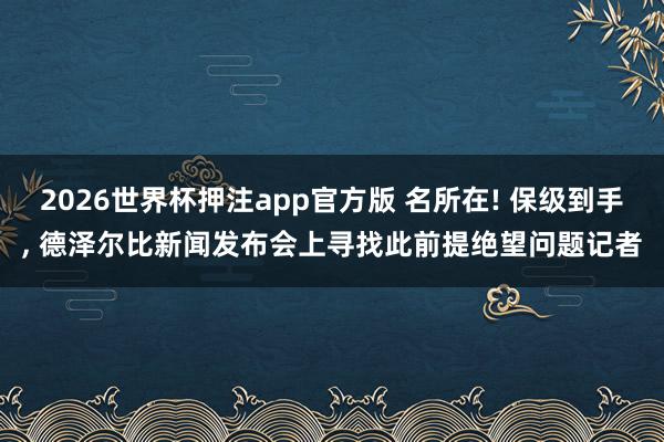 2026世界杯押注app官方版 名所在! 保级到手， 德泽尔比新闻发布会上寻找此前提绝望问题记者