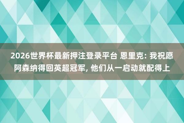 2026世界杯最新押注登录平台 恩里克: 我祝愿阿森纳得回英超冠军， 他们从一启动就配得上