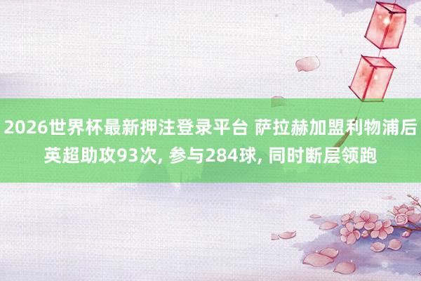 2026世界杯最新押注登录平台 萨拉赫加盟利物浦后英超助攻93次， 参与284球， 同时断层领跑