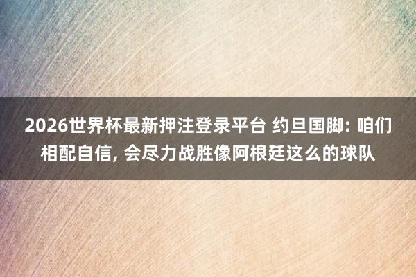 2026世界杯最新押注登录平台 约旦国脚: 咱们相配自信， 会尽力战胜像阿根廷这么的球队
