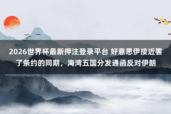 2026世界杯最新押注登录平台 好意思伊接近罢了条约的同期，海湾五国分发通函反对伊朗