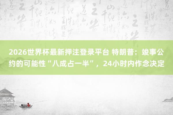 2026世界杯最新押注登录平台 特朗普：竣事公约的可能性“八成占一半”，24小时内作念决定
