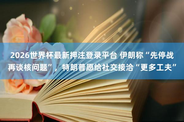 2026世界杯最新押注登录平台 伊朗称“先停战再谈核问题”，特朗普愿给社交接洽“更多工夫”