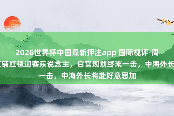 2026世界杯中国最新押注app 国际视评·周不雅宇宙|北京铺红毯迎客东说念主，白宫规划终末一击，<a href=