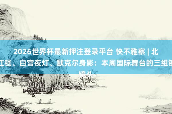 2026世界杯最新押注登录平台 快不雅察 | 北京红毯、白宫夜灯、默克尔身影：本周国际舞台的三组镜头